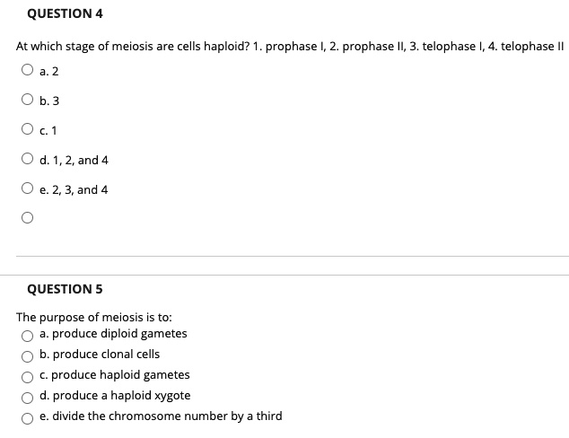 QUESTION 4
At which stage of meiosis are cells haploid? 1. prophase I, 2. prophase II, 3. telophase I, 4. telophase II
a. 2
b. 3
c. 1
d. 1, 2, and 4
e. 2, 3, and 4

QUESTION 5
The purpose of meiosis is to:
a. produce diploid gametes
b. produce clonal cells
c. produce haploid gametes
d. produce a haploid xygote
e. divide the chromosome number by a third
