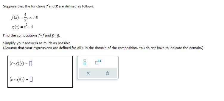 Suppose that the functions ( f ) and ( g ) are defined as follows.
[
eginarrayl
f(x)=frac4x, x 
eq 0 g(x)=x^2-4
endarray
]
Find the compositions ( f circ f ) and ( g circ g ).
Simplify your answers as much as possible.
(Assume that your expressions are defined for all ( x ) in the domain of the composition. You do not have to indicate the domain.)
[
eginarrayl
(f circ f)(x)= (g circ g)(x)=
endarray
]