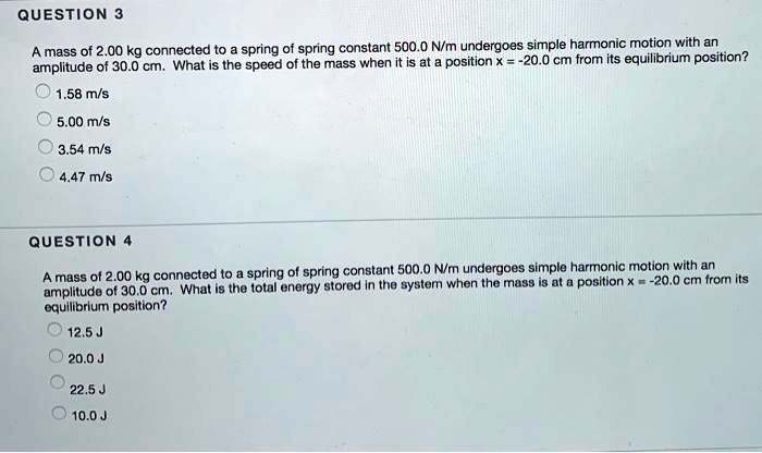 QUESTION 3

A mass of 2.00 kg connected to a spring of spring constant 500.0 N/m undergoes simple harmonic motion with an amplitude of 30.0 cm. What is the speed of the mass when it is at a position x = -20.0 cm from its equilibrium position?
1.58 m/s
5.00 m/s
3.54 m/s
4.47 m/s

QUESTION 4

A mass of 2.00 kg connected to a spring of spring constant 500.0 N/m undergoes simple harmonic motion with an amplitude of 30.0 cm. What is the total energy stored in the system when the mass is at a position x = -20.0 cm from its equilibrium position?
12.5 J
20.0 J
22.5 J
10.0 J
