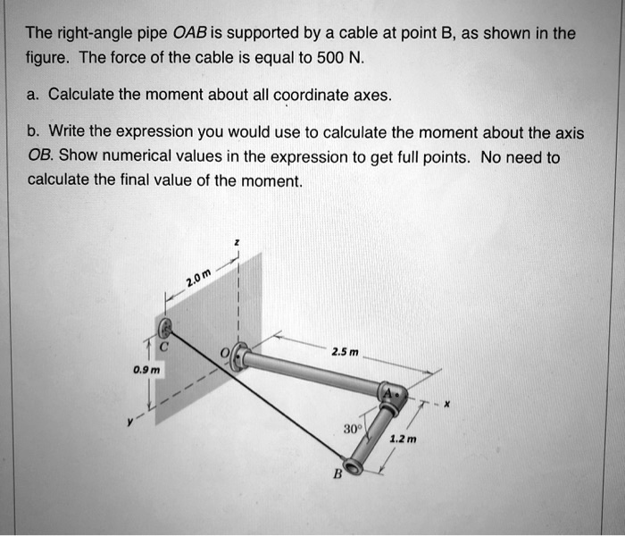 The right-angle pipe OAB is supported by a cable at point B, as shown in the
figure. The force of the cable is equal to 500 N.
a. Calculate the moment about all coordinate axes.
b. Write the expression you would use to calculate the moment about the axis
OB. Show numerical values in the expression to get full points. No need to
calculate the final value of the moment.