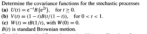 Determine the covariance functions for the stochastic processes
(a) U(t) = e^-tB(e^2t), for t ? 0.
(b) V(t) = (1 - t)B(t/(1 - t)), for 0 < t < 1.
(c) W(t) = tB(1/t), with W(0) = 0.
B(t) is standard Brownian motion.