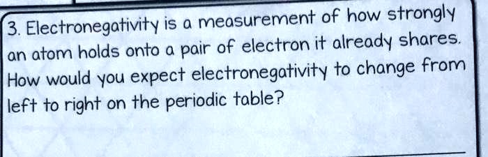 3. Electronegativity is a measurement of how strongly an atom holds onto a pair of electron it already shares. How would you expect electronegativity to change from left to right on the periodic table?