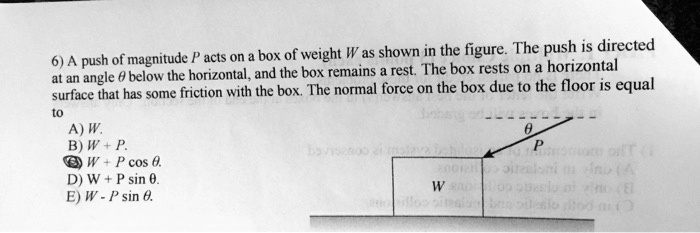 6) A push of magnitude P acts on a box of weight W as shown in the figure. The push is directed at an angle ? below the horizontal, and the box remains a rest. The box rests on a horizontal surface that has some friction with the box. The normal force on the box due to the floor is equal to
A) W.
B) W + P.
C) W + P cos ?.
D) W + P sin ?.
E) W - P sin ?.