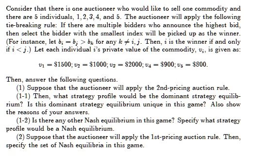 Consider that there is one auctioneer who would like to sell one commodity and
there are 5 individuals, 1, 2, 3, 4, and 5. The auctioneer will apply the following
tie-breaking rule: If there are multiple bidders who announce the highest bid,
then select the bidder with the smallest index will be picked up as the winner.
(For instance, let bi = bj > bk for any k ? i, j. Then, i is the winner if and only
if i < j.) Let each individual i's private value of the commodity, vi, is given as:

v1 = 1500; v2 =1000; v3 = 2000; v4 =900; v5 = 800.

Then, answer the following questions.
(1) Suppose that the auctioneer will apply the 2nd-pricing auction rule.
(1-1) Then, what strategy profile would be the dominant strategy equilib-
rium? Is this dominant strategy equilibrium unique in this game? Also show
the reasons of your answers.
(1-2) Is there any other Nash equilibrium in this game? Specify what strategy
profile would be a Nash equilibrium.
(2) Suppose that the auctioneer will apply the 1st-pricing auction rule. Then,
specify the set of Nash equilibria in this game.