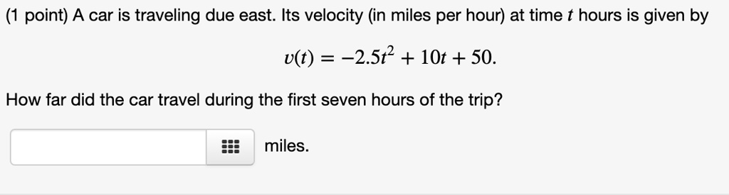 A car is traveling due east. Its velocity (in miles per hour) at time t hours is given by
v(t) = -2.5t^2 + 10t + 50.
How far did the car travel during the first seven hours of the trip?
miles.