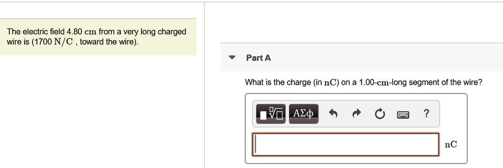 The electric field 4.80 cm from a very long charged wire is (1700 N/C , toward the wire).

Part A
What is the charge (in nC) on a 1.00-cm-long segment of the wire?