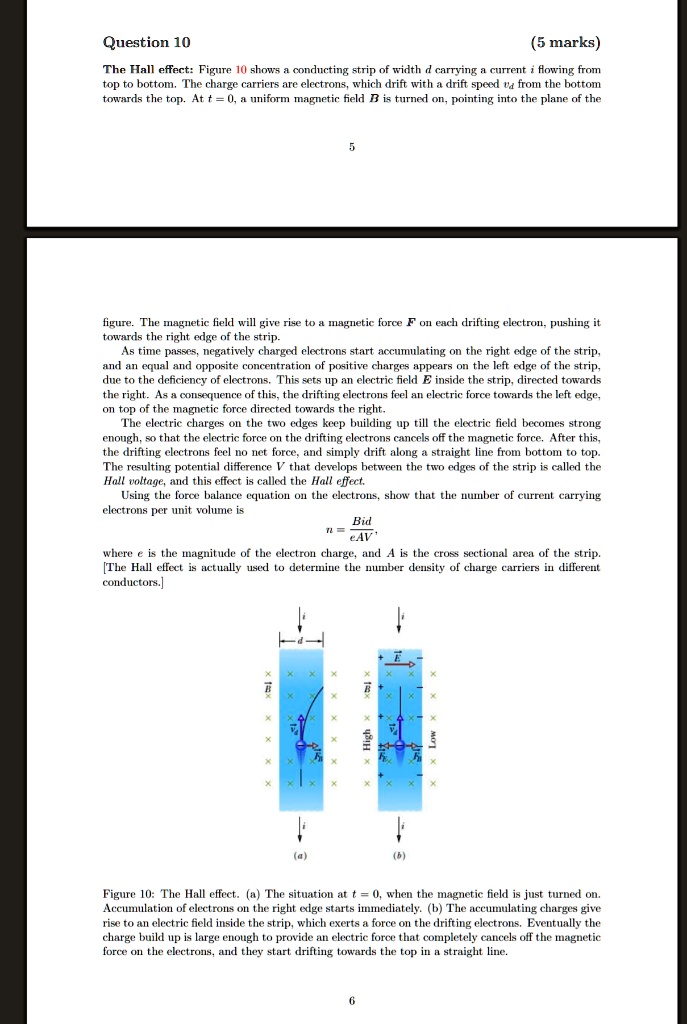 Question 10
(5 marks)
The Hall effect: Figure 10 shows a conducting strip of width d carrying a current i flowing from
top to bottom. The charge carriers are electrons, which drift with a drift speed vd from the bottom
towards the top. At t = 0, a uniform magnetic field B⃗ is turned on, pointing into the plane of the
5
figure. The magnetic field will give rise to a magnetic force F⃗ on each drifting electron, pushing it
towards the right edge of the strip.
As time passes, negatively charged electrons start accumulating on the right edge of the strip,
and an equal and opposite concentration of positive charges appears on the left edge of the strip,
due to the deficiency of electrons. This sets up an electric field E⃗ inside the strip, directed towards
the right. As a consequence of this, the drifting electrons feel an electric force towards the left edge,
on top of the magnetic force directed towards the right.
The electric charges on the two edges keep building up till the electric field becomes strong
enough, so that the electric force on the drifting electrons cancels off the magnetic force. After this,
the drifting electrons feel no net force, and simply drift along a straight line from bottom to top.
The resulting potential difference V that develops between the two edges of the strip is called the
Hall voltage, and this effect is called the Hall effect.
Using the force balance equation on the electrons, show that the number of current carrying
electrons per unit volume is
n = (Bid)/(eAV),
where e is the magnitude of the electron charge, and A is the cross sectional area of the strip.
[The Hall effect is actually used to determine the number density of charge carriers in different
conductors.]
(a)
High
(b)
Figure 10: The Hall effect. (a) The situation at t = 0, when the magnetic field is just turned on.
Accumulation of electrons on the right edge starts immediately. (b) The accumulating charges give
rise to an electric field inside the strip, which exerts a force on the drifting electrons. Eventually the
charge build up is large enough to provide an electric force that completely cancels off the magnetic
force on the electrons, and they start drifting towards the top in a straight line.
6