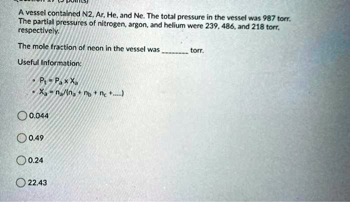 A vessel contained N2, Ar, He, and Ne. The total pressure in the vessel was 987 torr. The partial pressures of nitrogen, argon, and helium were 239, 486, and 218 torr, respectively.

The mole fraction of neon in the vessel was  torr.

Useful Information:
• Pt = Pa x Xa
• Xa = na/(na + nb + nc +.....)

0.044
0.49
0.24
22.43