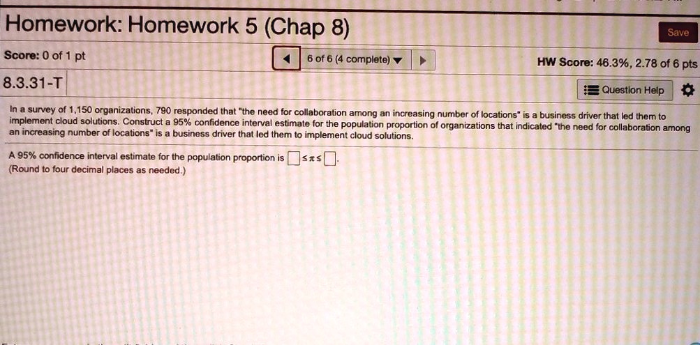 8.3.31-T
In a survey of 1,150 organizations, 790 responded that "the need for collaboration among an increasing number of locations" is a business driver that led them to implement cloud solutions. Construct a 95% confidence interval estimate for the population proportion of organizations that indicated "the need for collaboration among an increasing number of locations" is a business driver that led them to implement cloud solutions.
A 95% confidence interval estimate for the population proportion is $oxed{}$ ? ? ? $oxed{}$.
(Round to four decimal places as needed.)