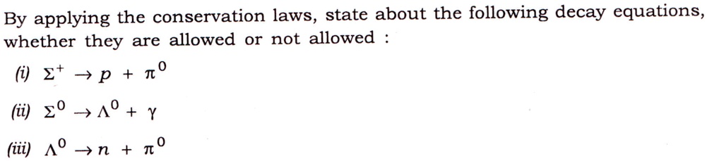 By applying the conservation laws, state about the following decay equations,
whether they are allowed or not allowed :
(i) Σ^+ → p + π^0
(ii) Σ^0 →Λ^0 + γ
(iii) Λ^0 → n + π^0