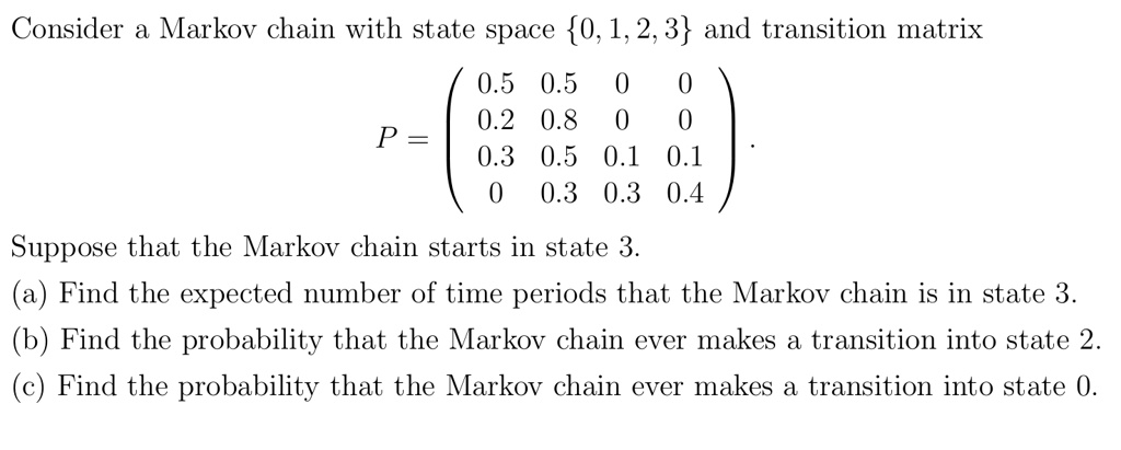 Consider a Markov chain with state space 0, 1, 2, 3 and transition matrix
P = (
0.5 0.5 0 0
0.2 0.8 0 0
0.3 0.5 0.1 0.1
0 0.3 0.3 0.4
).
Suppose that the Markov chain starts in state 3.
(a) Find the expected number of time periods that the Markov chain is in state 3.
(b) Find the probability that the Markov chain ever makes a transition into state 2.
(c) Find the probability that the Markov chain ever makes a transition into state 0.