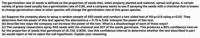 The germination rate of seeds is defined as the proportion of seeds that, when properly planted and watered, sprout and grow. A certain variety of seed usually has a germination rate of 0.80, and a company wants to see if spraying the seeds with a chemical that is known to change germination rates in other species will change the germination rate of this grass species.

(a) Suppose the company plans to take a random sample of 400 seeds and conduct a two-sided test with the null hypothesis H0: p = 0.8 using ? = 0.05. They determine that the power of this test against the alternative p = 0.75 is 0.69. Interpret the power of this test.

(b) Describe two ways that the company can increase the power of the test. What is the disadvantage of each of these ways?

(c) The company researchers spray 400 seeds with the chemical and 307 of the seeds germinate. This produces a 95% confidence interval for the proportion of seeds that germinate (0.726, 0.809). Use this confidence interval to determine whether the test described in Part (a) would reject or fail to reject the null hypothesis. Explain your reasoning.