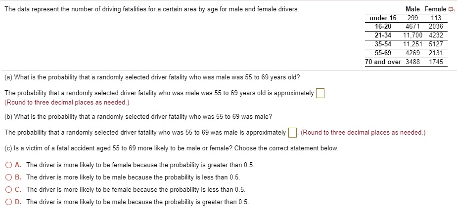 The data represent the number of driving fatalities for a certain area by age for male and female drivers.

Male Female
under 16 299 113
16-20 4671 2036
21-34 11,700 4232
35-54 11,251 5127
55-69 4269 2131
70 and over 3488 1745

(a) What is the probability that a randomly selected driver fatality who was male was 55 to 69 years old?

The probability that a randomly selected driver fatality who was male was 55 to 69 years old is approximately .
(Round to three decimal places as needed.)

(b) What is the probability that a randomly selected driver fatality who was 55 to 69 was male?

The probability that a randomly selected driver fatality who was 55 to 69 was male is approximately . (Round to three decimal places as needed.)

(c) Is a victim of a fatal accident aged 55 to 69 more likely to be male or female? Choose the correct statement below.

A. The driver is more likely to be female because the probability is greater than 0.5.
B. The driver is more likely to be male because the probability is less than 0.5.
C. The driver is more likely to be female because the probability is less than 0.5.
D. The driver is more likely to be male because the probability is greater than 0.5.
