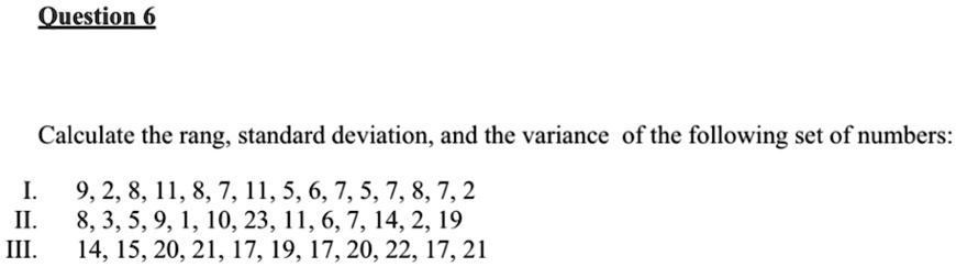 Question 6
Calculate the range, standard deviation, and the variance of the following set of numbers:
I.
9, 2, 8, 11, 8, 7, 11, 5, 6, 7, 5, 7, 8, 7, 2
II.
8, 3, 5, 9, 1, 10, 23, 11, 6, 7, 14, 2, 19
III.
14, 15, 20, 21, 17, 19, 17, 20, 22, 17, 21