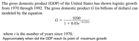 The gross domestic product (GDP) of the United States has shown logistic growth from 1970 through 1992. The gross domestic product G (in billions of dollars) can be modeled by the equation
G = 9200 / (1 + 8.03e^-0.121t)
where t is the number of years since 1970.
Approximately when did the GDP reach its point of maximum growth