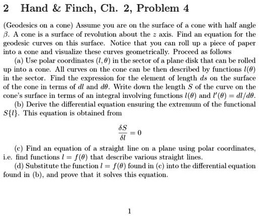 2 Hand     Finch, Ch. 2, Problem 4
(Geodesics on a cone) Assume you are on the surface of a cone with half angle
β. A cone is a surface of revolution about the z axis. Find an equation for the
geodesic curves on this surface. Notice that you can roll up a piece of paper
into a cone and visualize these curves geometrically. Proceed as follows
(a) Use polar coordinates (l, θ) in the sector of a plane disk that can be rolled
up into a cone. All curves on the cone can be then described by functions l(θ)
in the sector. Find the expression for the element of length ds on the surface
of the cone in terms of dl and dθ. Write down the length S of the curve on the
cone's surface in terms of an integral involving functions l(θ) and l'(θ) = dl/dθ.
(b) Derive the differential equation ensuring the extremum of the functional
S{l}. This equation is obtained from
(δ S)/(δ l) = 0
(c) Find an equation of a straight line on a plane using polar coordinates,
i.e. find functions l = f(θ) that describe various straight lines.
(d) Substitute the function l = f(θ) found in (c) into the differential equation
found in (b), and prove that it solves this equation.
1