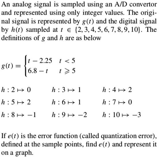 An analog signal is sampled using an A/D convertor and represented using only integer values. The original signal is represented by g(t) and the digital signal by h(t) sampled at t ? 2, 3, 4, 5, 6, 7, 8, 9, 10. The definitions of g and h are as below
g(t) =  t - 2.25  t < 5; 6.8 - t  t ? 5
h : 2 ? 0 h : 3 ? 1 h : 4 ? 2
h : 5 ? 2 h : 6 ? 1 h : 7 ? 0
h : 8 ? -1 h : 9 ? -2 h : 10 ? -3
If e(t) is the error function (called quantization error), defined at the sample points, find e(t) and represent it on a graph.