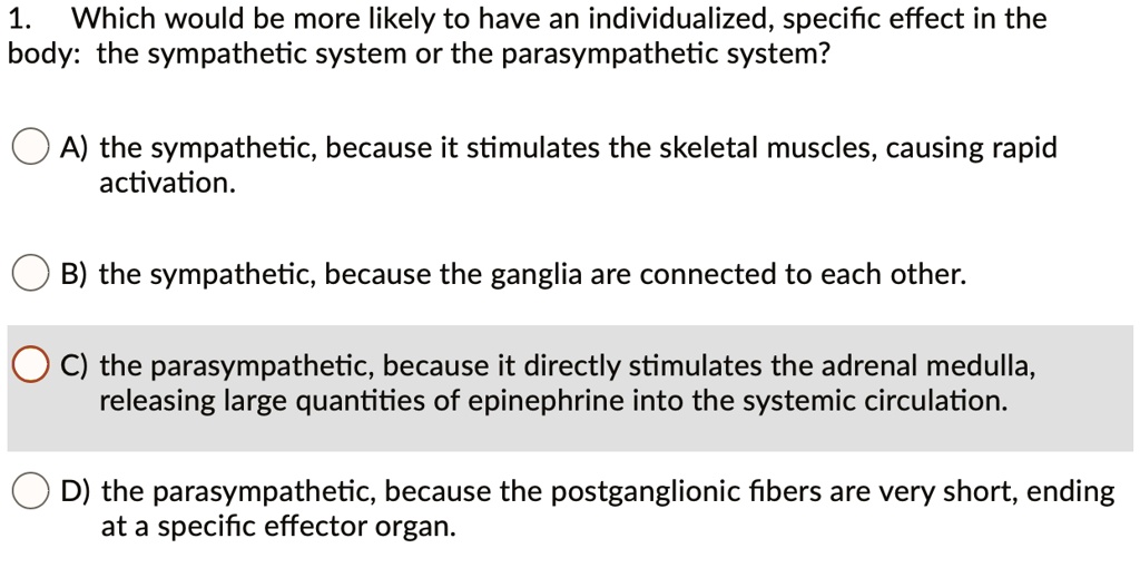 1. Which would be more likely to have an individualized, specific effect in the body: the sympathetic system or the parasympathetic system?

A) the sympathetic, because it stimulates the skeletal muscles, causing rapid activation.

B) the sympathetic, because the ganglia are connected to each other.

C) the parasympathetic, because it directly stimulates the adrenal medulla, releasing large quantities of epinephrine into the systemic circulation.

D) the parasympathetic, because the postganglionic fibers are very short, ending at a specific effector organ.