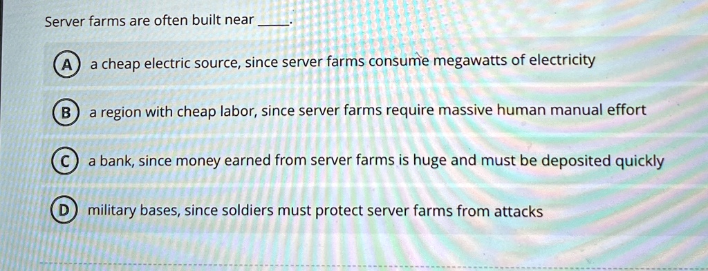 Server farms are often built near
(A) a cheap electric source, since server farms consume megawatts of electricity
(B) a region with cheap labor, since server farms require massive human manual effort
(C) a bank, since money earned from server farms is huge and must be deposited quickly
(D) military bases, since soldiers must protect server farms from attacks