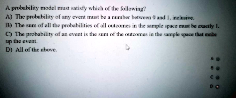A probability model must satisfy which of the following?
A) The probability of any event must be a number between 0 and 1, inclusive.
B) The sum of all the probabilities of all outcomes in the sample space must be exactly 1.
C) The probability of an event is the sum of the outcomes in the sample space that make
up the event.
D) All of the above.