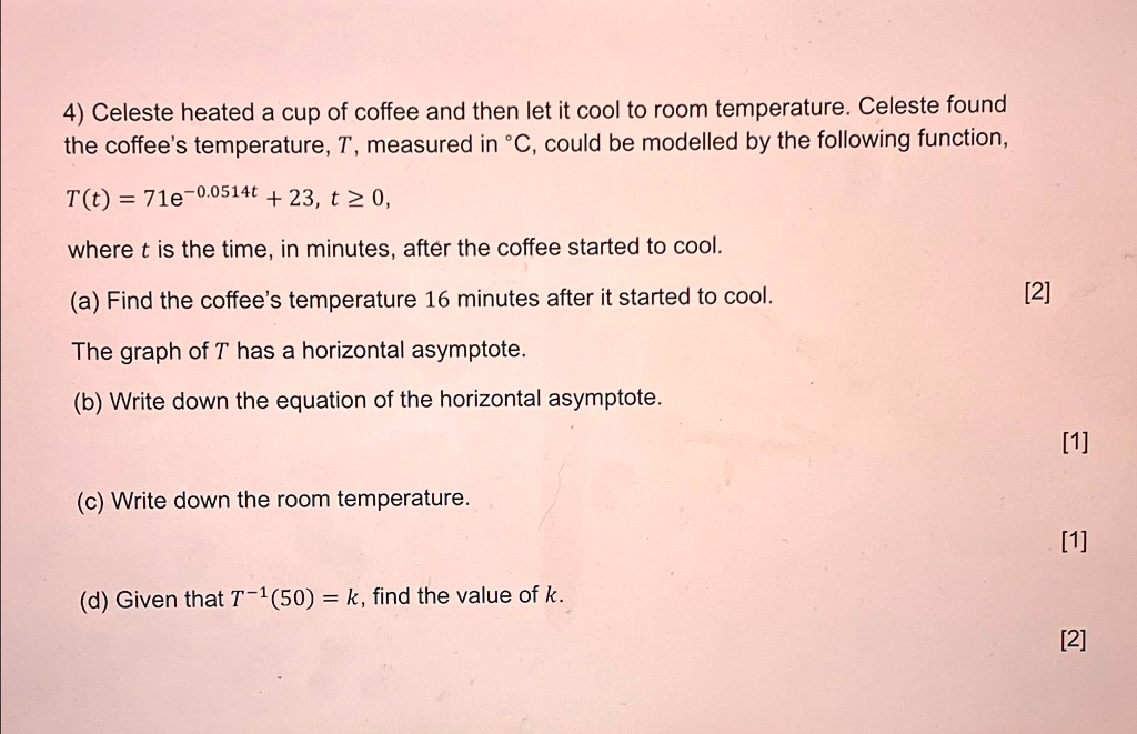 4) Celeste heated a cup of coffee and then let it cool to room temperature. Celeste found the coffee's temperature, T, measured in °C, could be modelled by the following function,
T(t) = 71e^-0.0514t + 23, t ? 0,
where t is the time, in minutes, after the coffee started to cool.
(a) Find the coffee's temperature 16 minutes after it started to cool.
The graph of T has a horizontal asymptote.
(b) Write down the equation of the horizontal asymptote.
(c) Write down the room temperature.
(d) Given that T^-1(50) = k, find the value of k.