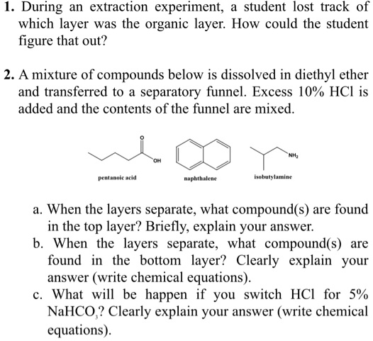 1. During an extraction experiment, a student lost track of which layer was the organic layer. How could the student figure that out?

2. A mixture of compounds below is dissolved in diethyl ether and transferred to a separatory funnel. Excess 10% HCl is added and the contents of the funnel are mixed.

pentanoic acid naphthalene isobutylamine

a. When the layers separate, what compound(s) are found in the top layer? Briefly, explain your answer.
b. When the layers separate, what compound(s) are found in the bottom layer? Clearly explain your answer (write chemical equations).
c. What will be happen if you switch HCl for 5% NaHCO?? Clearly explain your answer (write chemical equations).