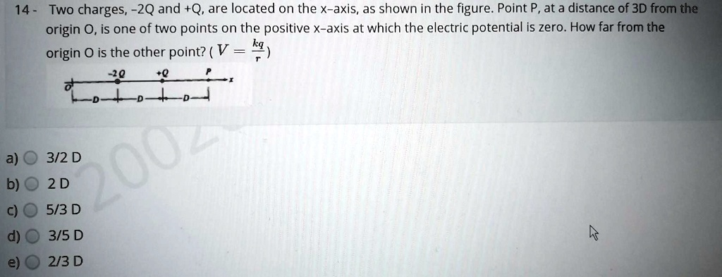 14 - Two charges, -2Q and +Q, are located on the x-axis, as shown in the figure. Point P, at a distance of 3D from the origin O, is one of two points on the positive x-axis at which the electric potential is zero. How far from the origin O is the other point? ( V = kq/r )

a) 3/2 D
b) 2 D
c) 5/3 D
d) 3/5 D
e) 2/3 D