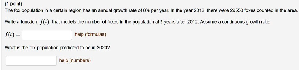 The fox population in a certain region has an annual growth rate of 8% per year. In the year 2012, there were 29550 foxes counted in the area. Write a function, f(t), that models the number of foxes in the population at t years after 2012. Assume a continuous growth rate.
f(t) =
What is the fox population predicted to be in 2020?