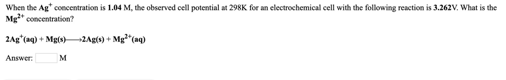 When the Ag+ concentration is 1.04 M, the observed cell potential at 298K for an electrochemical cell with the following reaction is 3.262V. What is the Mg2+ concentration?

2Ag+(aq) + Mg(s) ———> 2Ag(s) + Mg2+(aq)

Answer: M