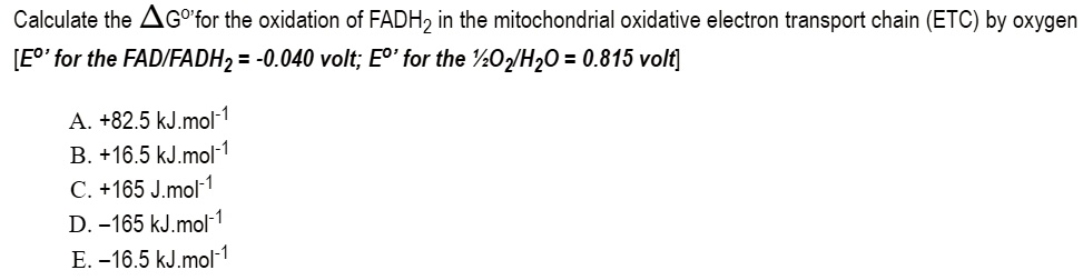 Calculate the ?Gº' for the oxidation of FADH? in the mitochondrial oxidative electron transport chain (ETC) by oxygen
[Eº' for the FAD/FADH? = -0.040 volt; Eº' for the ½ O?/H?O = 0.815 volt]

A. +82.5 kJ.mol?¹
B. +16.5 kJ.mol?¹
C. +165 J.mol?¹
D. -165 kJ.mol?¹
E. -16.5 kJ.mol?¹