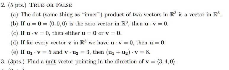 2. (5 pts.) TRUE OR FALSE
(a) The dot (same thing as "inner") product of two vectors in R3 is a vector in R3.
(b) If u = 0 = <0, 0, 0> is the zero vector in R3, then u · v = 0.
(c) If u · v = 0, then either u = 0 or v = 0.
(d) If for every vector v in R3 we have u · v = 0, then u = 0.
(e) If u1 · v = 5 and v · u2 = 3, then (u1 + u2) · v = 8.
3. (3pts.) Find a unit vector pointing in the direction of v = <3, 4, 0>.