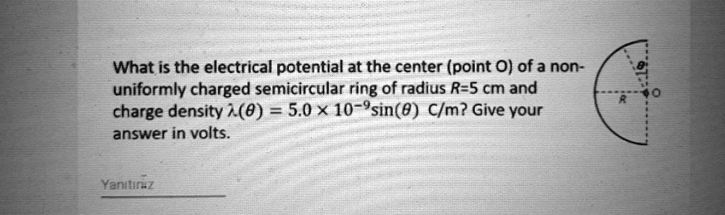 What is the electrical potential at the center (point O) of a non-uniformly charged semicircular ring of radius R=5 cm and charge density ?(?) = 5.0 x 10^-9sin(?) C/m? Give your answer in volts.