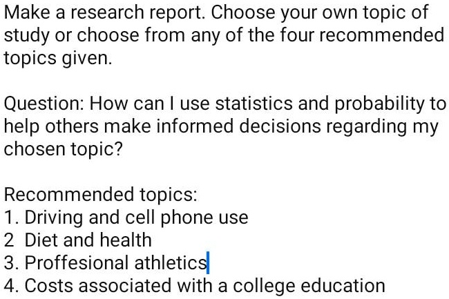 Make a research report. Choose your own topic of study or choose from any of the four recommended topics given.

Question: How can I use statistics and probability to help others make informed decisions regarding my chosen topic?

Recommended topics:
1. Driving and cell phone use
2. Diet and health
3. Proffesional athletics
4. Costs associated with a college education
