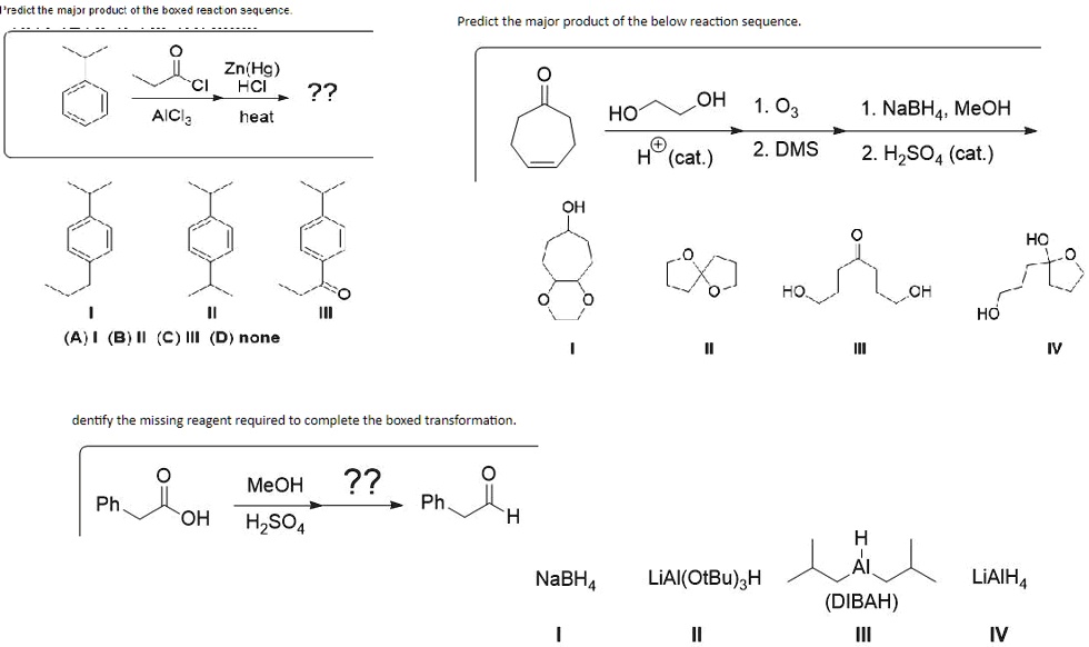 Predict the major product of the boxed reaction sequence.

AlCl3
Zn(Hg)
HCl
heat
??

I
II
III
(A) I (B) II (C) III (D) none

Predict the major product of the below reaction sequence.

HO
OH
1. O3
H+ (cat.)
2. DMS
1. NaBH4, MeOH
2. H2SO4 (cat.)

OH
O
O
O
HO
OH
HO
OH
I
II
III
IV

Identify the missing reagent required to complete the boxed transformation.

Ph
OH
MeOH
H2SO4
??
Ph
H

NaBH4
LiAl(OtBu)3H
H
Al
(DIBAH)
LiAlH4
I
II
III
IV