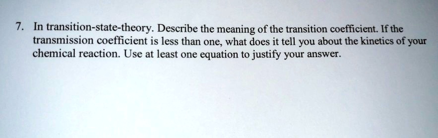 7. In transition-state-theory. Describe the meaning of the transition coefficient. If the transmission coefficient is less than one, what does it tell you about the kinetics of your chemical reaction. Use at least one equation to justify your answer.