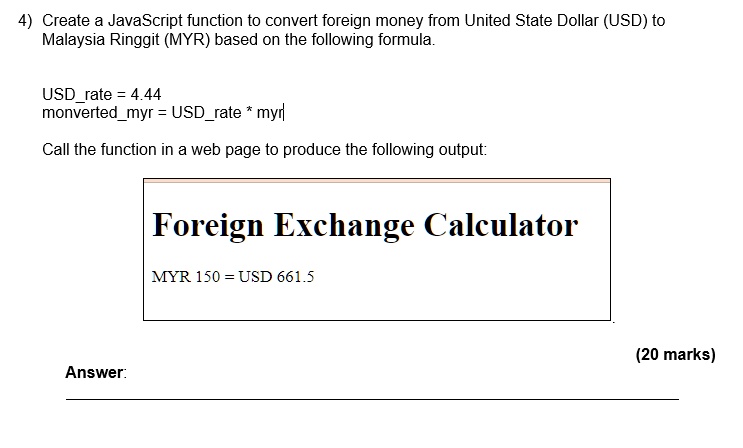 4) Create a JavaScript function to convert foreign money from United State Dollar (USD) to
Malaysia Ringgit (MYR) based on the following formula.
USDrate = 4.44
monvertedmyr = USDrate * myr
Call the function in a web page to produce the following output:
Foreign Exchange Calculator
MYR 150 = USD 661.5
Answer:
(20 marks)