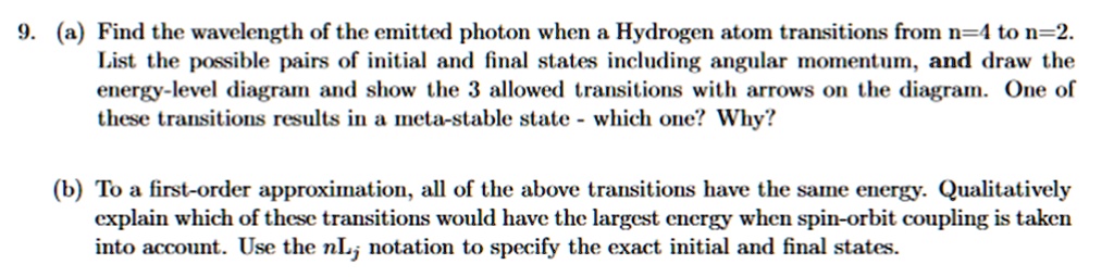 9. (a) Find the wavelength of the emitted photon when a Hydrogen atom transitions from n=4 to n=2. List the possible pairs of initial and final states including angular momentum, and draw the energy-level diagram and show the 3 allowed transitions with arrows on the diagram. One of these transitions results in a meta-stable state - which one? Why?

(b) To a first-order approximation, all of the above transitions have the same energy. Qualitatively explain which of these transitions would have the largest energy when spin-orbit coupling is taken into account. Use the nLj notation to specify the exact initial and final states.
