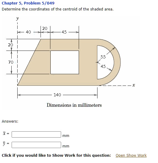 Chapter 5, Problem 5/049
Determine the coordinates of the centroid of the shaded area.
y
40
20
45
20
70
55
45
x
140
Dimensions in millimeters
Answers:
x =
y =
mm
mm
Click if you would like to Show Work for this question: Open Show Work
