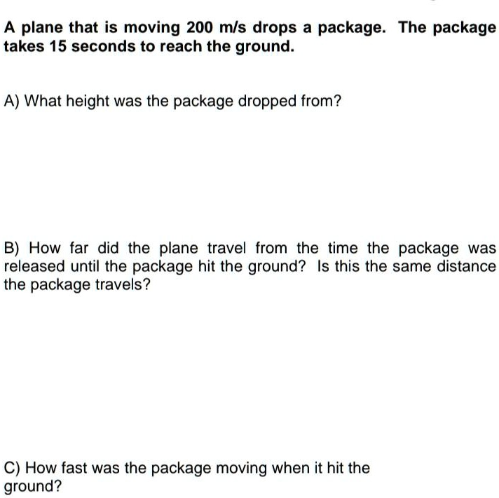 A plane that is moving 200 m/s drops a package. The package takes 15 seconds to reach the ground.
A) What height was the package dropped from?
B) How far did the plane travel from the time the package was released until the package hit the ground? Is this the same distance the package travels?
C) How fast was the package moving when it hit the ground?