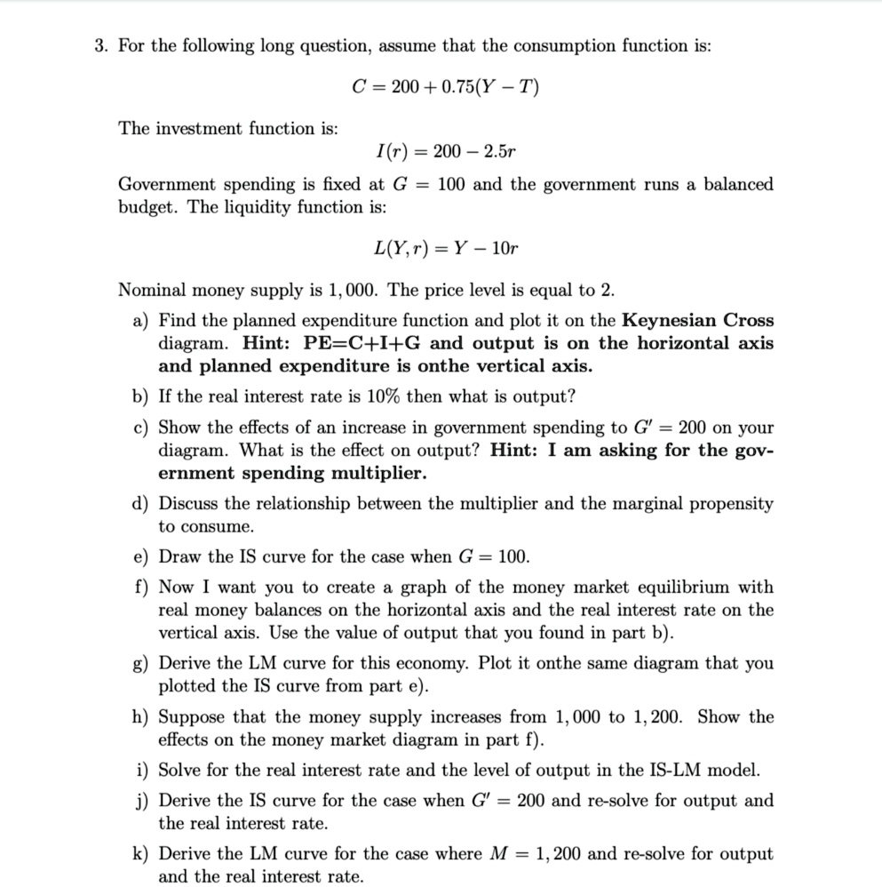 3. For the following long question, assume that the consumption function is:

C = 200 + 0.75(Y - T)

The investment function is:

I(r) = 200 - 2.5r

Government spending is fixed at G = 100 and the government runs a balanced budget. The liquidity function is:

L(Y, r) = Y - 10r

Nominal money supply is 1, 000. The price level is equal to 2.

a) Find the planned expenditure function and plot it on the Keynesian Cross diagram. Hint: PE=C+I+G and output is on the horizontal axis and planned expenditure is onthe vertical axis.

b) If the real interest rate is 10% then what is output?

c) Show the effects of an increase in government spending to G' = 200 on your diagram. What is the effect on output? Hint: I am asking for the gov- ernment spending multiplier.

d) Discuss the relationship between the multiplier and the marginal propensity to consume.

e) Draw the IS curve for the case when G = 100.

f) Now I want you to create a graph of the money market equilibrium with real money balances on the horizontal axis and the real interest rate on the vertical axis. Use the value of output that you found in part b).

g) Derive the LM curve for this economy. Plot it onthe same diagram that you plotted the IS curve from part e).

h) Suppose that the money supply increases from 1,000 to 1, 200. Show the effects on the money market diagram in part f).

i) Solve for the real interest rate and the level of output in the IS-LM model.

j) Derive the IS curve for the case when G' = 200 and re-solve for output and the real interest rate.

k) Derive the LM curve for the case where M = 1, 200 and re-solve for output and the real interest rate.