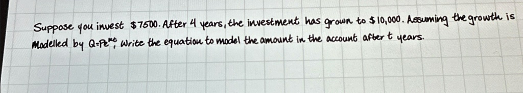 Suppose you invest 7500. After 4 years, the investment has grown to10,000. Assuming the growth is modelled by Q = Pe^kt, write the equation to model the amount in the account after t years.