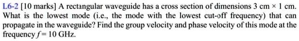 L6-2 [10 marks] A rectangular waveguide has a cross section of dimensions 3 cm ×1 cm.
What is the lowest mode (i.e., the mode with the lowest cut-off frequency) that can
propagate in the waveguide? Find the group velocity and phase velocity of this mode at the
frequency f = 10 GHz.