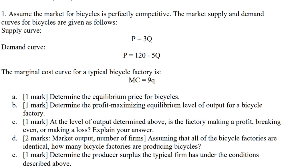 1. Assume the market for bicycles is perfectly competitive. The market supply and demand
curves for bicycles are given as follows:
Supply curve:
P = 3Q
Demand curve:
P = 120 - 5Q
The marginal cost curve for a typical bicycle factory is:
MC = 9q
a. [1 mark] Determine the equilibrium price for bicycles.
b. [1 mark] Determine the profit-maximizing equilibrium level of output for a bicycle
factory.
c. [1 mark] At the level of output determined above, is the factory making a profit, breaking
even, or making a loss? Explain your answer.
d. [2 marks: Market output, number of firms] Assuming that all of the bicycle factories are
identical, how many bicycle factories are producing bicycles?
e. [1 mark] Determine the producer surplus the typical firm has under the conditions
described above.