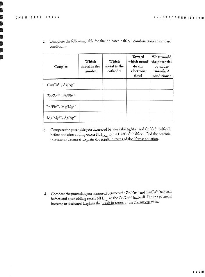 CHEMISTRY 1220L
ELECTROCHEMISTRY
2. Complete the following table for the indicated half-cell combinations at standard conditions:

Couples | Which metal is the anode? | Which metal is the cathode? | Toward which metal do the electrons flow? | What would the potential be under standard conditions?
— | — | — | — | —
Cu/Cu2+, Ag/Ag+ | | | | 
Zn/Zn2+, Pb/Pb2+ | | | | 
Pb/Pb2+, Mg/Mg2+ | | | | 
Mg/Mg2+, Ag/Ag+ | | | | 

3. Compare the potentials you measured between the Ag/Ag+ and Cu/Cu2+ half-cells before and after adding excess NH3(aq) to the Cu/Cu2+ half-cell. Did the potential increase or decrease? Explain the result in terms of the Nernst equation.

4. Compare the potentials you measured between the Zn/Zn2+ and Cu/Cu2+ half-cells before and after adding excess NH3(aq) to the Cu/Cu2+ half-cell. Did the potential increase or decrease? Explain the result in terms of the Nernst equation.