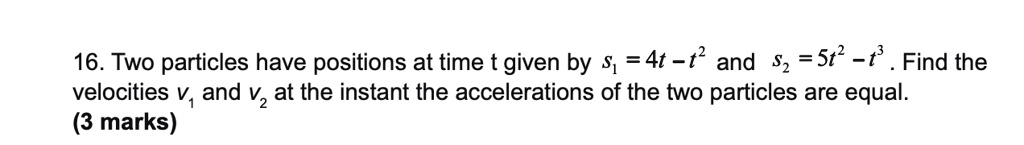 Two particles have positions at time t given by s1 = 4t - t^2 and s2 = 5t^2 - t^3. Find the velocities v1 and v2 at the instant the accelerations of the two particles are equal.