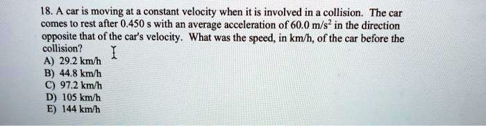 18. A car is moving at a constant velocity when it is involved in a collision. The car comes to rest after 0.450 s with an average acceleration of 60.0 m/s² in the direction opposite that of the car's velocity. What was the speed, in km/h, of the car before the collision?
A) 29.2 km/h
B) 44.8 km/h
C) 97.2 km/h
D) 105 km/h
E) 144 km/h
