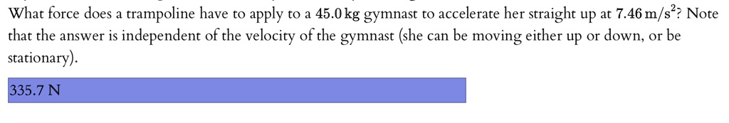 What force does a trampoline have to apply to a 45.0 kg gymnast to accelerate her straight up at 7.46 m/s^2? Note that the answer is independent of the velocity of the gymnast (she can be moving either up or down, or be stationary).
335.7 N