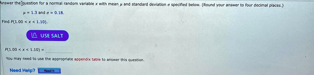 Answer the question for a normal random variable x with mean μ and standard deviation σ specified below. (Round your answer to four decimal places.)
μ = 1.3 and σ = 0.18.
Find P(1.00 < x < 1.10).
P(1.00 < x < 1.10) =
You may need to use the appropriate appendix table to answer this question.