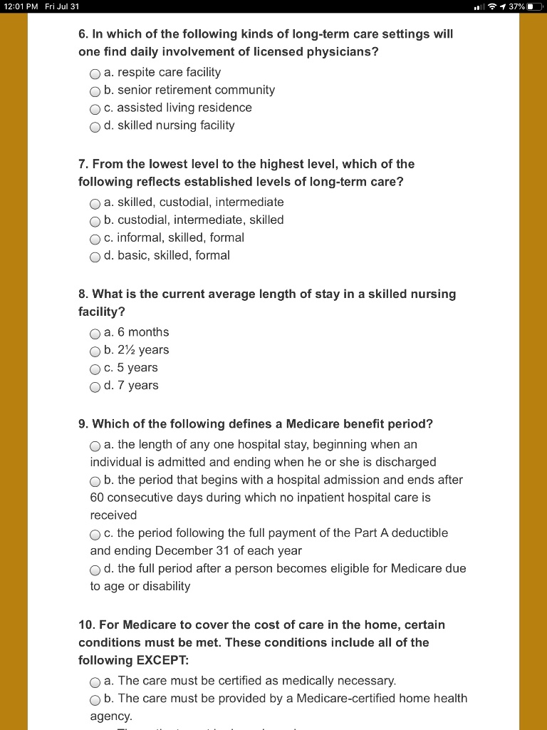 6. In which of the following kinds of long-term care settings will
one find daily involvement of licensed physicians?
a. respite care facility
b. senior retirement community
c. assisted living residence
d. skilled nursing facility

7. From the lowest level to the highest level, which of the
following reflects established levels of long-term care?
a. skilled, custodial, intermediate
b. custodial, intermediate, skilled
c. informal, skilled, formal
d. basic, skilled, formal

8. What is the current average length of stay in a skilled nursing
facility?
a. 6 months
b. 2½ years
c. 5 years
d. 7 years

9. Which of the following defines a Medicare benefit period?
a. the length of any one hospital stay, beginning when an
individual is admitted and ending when he or she is discharged
b. the period that begins with a hospital admission and ends after
60 consecutive days during which no inpatient hospital care is
received
c. the period following the full payment of the Part A deductible
and ending December 31 of each year
d. the full period after a person becomes eligible for Medicare due
to age or disability

10. For Medicare to cover the cost of care in the home, certain
conditions must be met. These conditions include all of the
following EXCEPT:
a. The care must be certified as medically necessary.
b. The care must be provided by a Medicare-certified home health
agency.