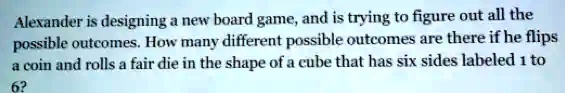 Alexander is designing a new board game, and is trying to figure out all the possible outcomes. How many different possible outcomes are there if he flips a coin and rolls a fair die in the shape of a cube that has six sides labeled 1 to 6?